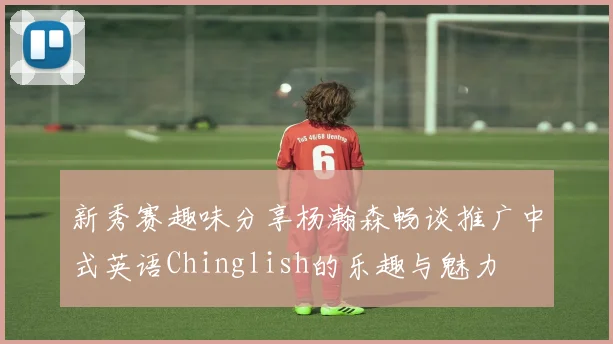 新秀赛趣味分享杨瀚森畅谈推广中式英语Chinglish的乐趣与魅力