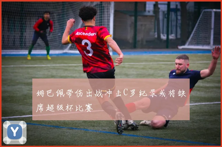 姆巴佩带伤出战冲击C罗纪录或将缺席超级杯比赛
