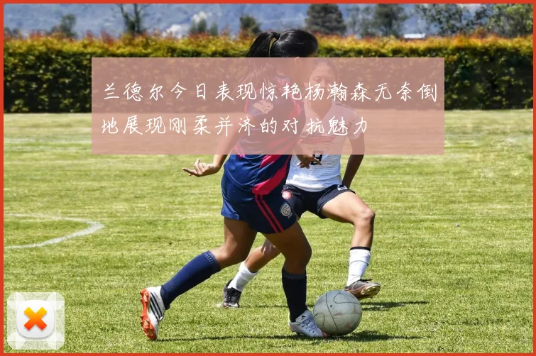 兰德尔今日表现惊艳杨瀚森无奈倒地展现刚柔并济的对抗魅力