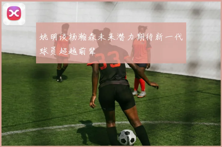 姚明谈杨瀚森未来潜力期待新一代球员超越前辈