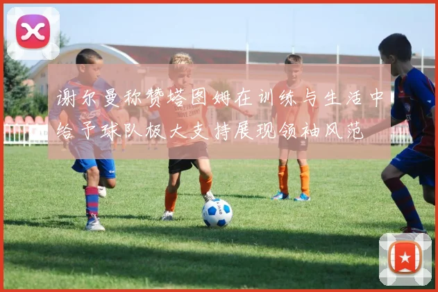 谢尔曼称赞塔图姆在训练与生活中给予球队极大支持展现领袖风范