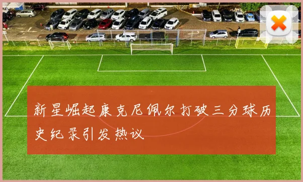 新星崛起康克尼佩尔打破三分球历史纪录引发热议