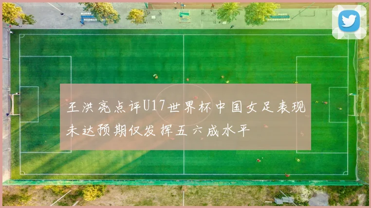 王洪亮点评U17世界杯中国女足表现未达预期仅发挥五六成水平