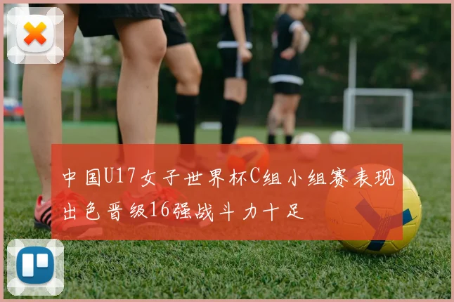 中国U17女子世界杯C组小组赛表现出色晋级16强战斗力十足
