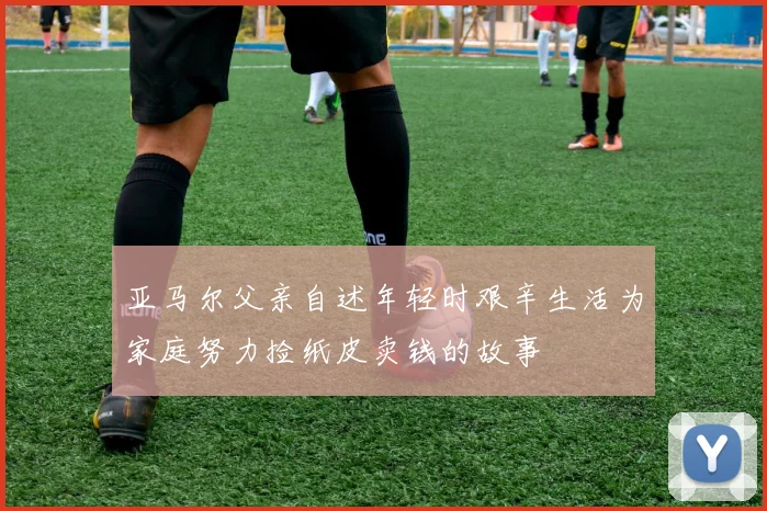 亚马尔父亲自述年轻时艰辛生活为家庭努力捡纸皮卖钱的故事