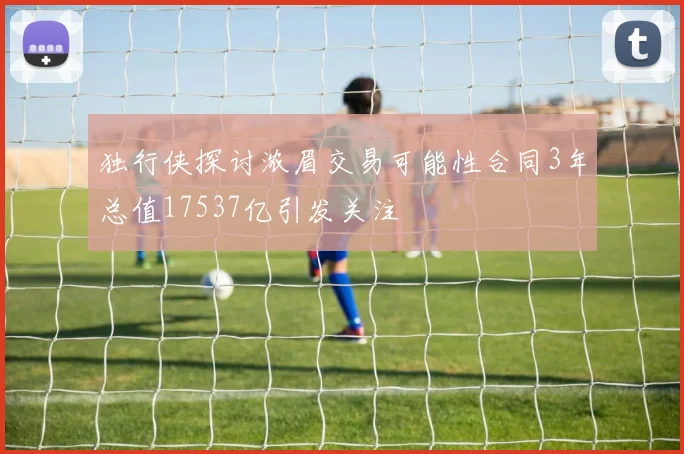 独行侠探讨浓眉交易可能性合同3年总值17537亿引发关注