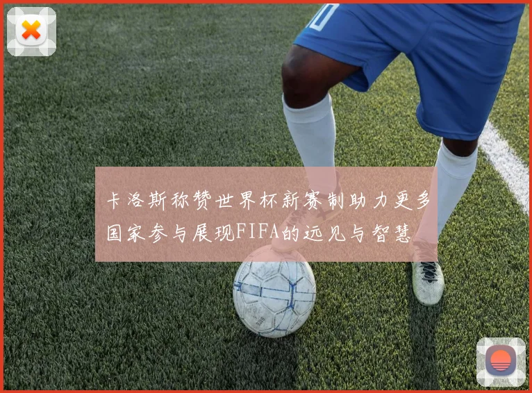 卡洛斯称赞世界杯新赛制助力更多国家参与展现FIFA的远见与智慧