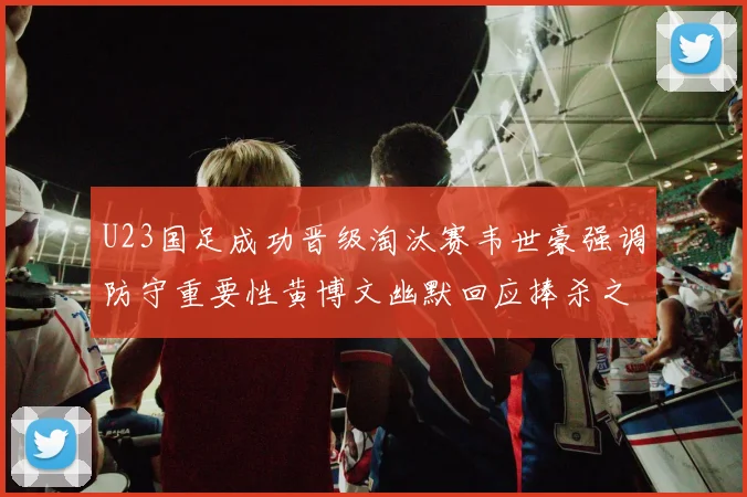 U23国足成功晋级淘汰赛韦世豪强调防守重要性黄博文幽默回应捧杀之说