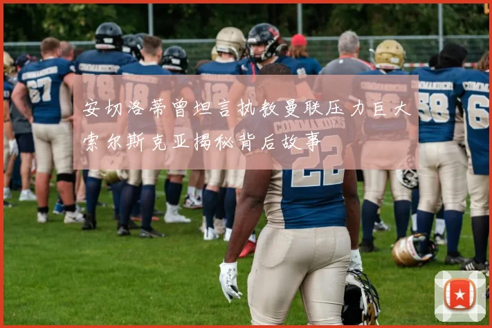 安切洛蒂曾坦言执教曼联压力巨大索尔斯克亚揭秘背后故事