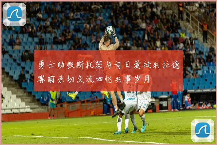 勇士助教斯托茨与昔日爱徒利拉德赛前亲切交流回忆共事岁月
