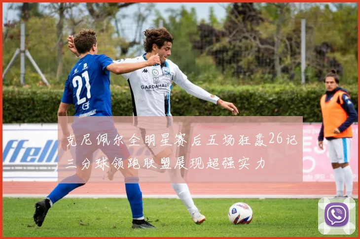 克尼佩尔全明星赛后五场狂轰26记三分球领跑联盟展现超强实力