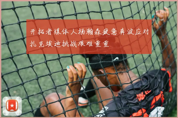 开拓者媒体人杨瀚森疲惫奔波应对扎克埃迪挑战艰难重重