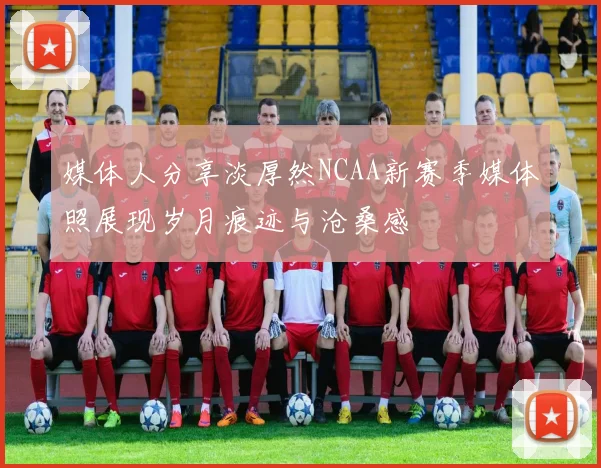 媒体人分享淡厚然NCAA新赛季媒体照展现岁月痕迹与沧桑感