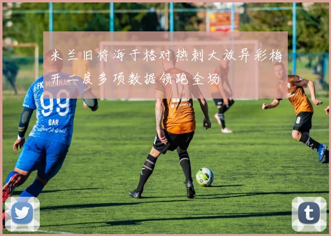 米兰旧将海于格对热刺大放异彩梅开二度多项数据领跑全场