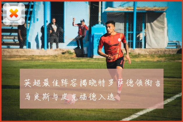 英超最佳阵容揭晓特罗萨德领衔吉马良斯与皮克福德入选
