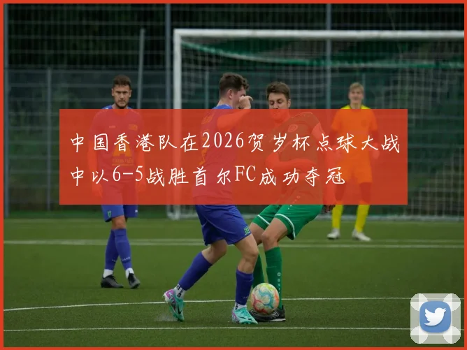 中国香港队在2026贺岁杯点球大战中以6-5战胜首尔FC成功夺冠