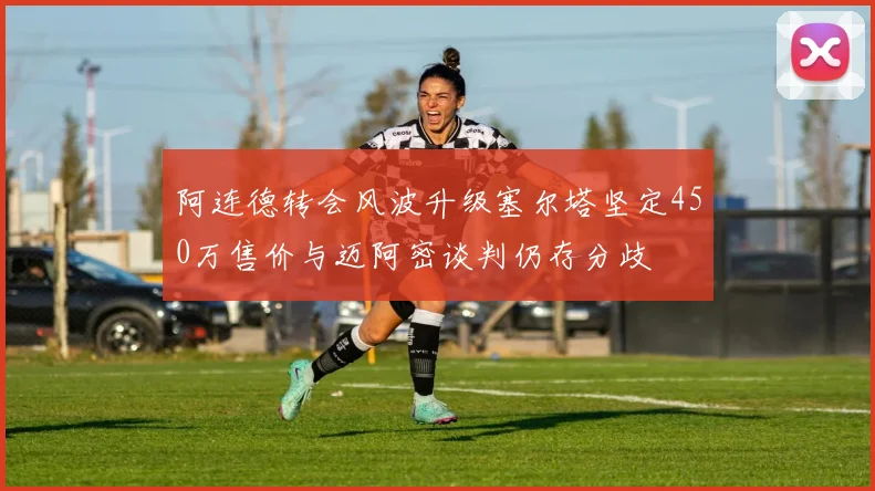 阿连德转会风波升级塞尔塔坚定450万售价与迈阿密谈判仍存分歧