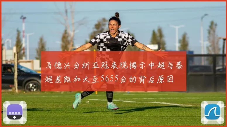 马德兴分析亚冠表现揭示中超与泰超差距加大至5655分的背后原因