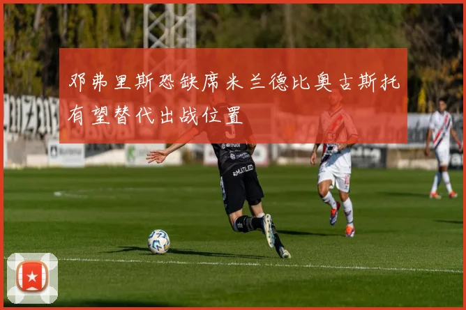 邓弗里斯恐缺席米兰德比奥古斯托有望替代出战位置