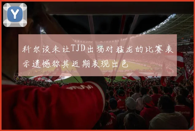 科尔谈未让TJD出场对猛龙的比赛表示遗憾称其近期表现出色