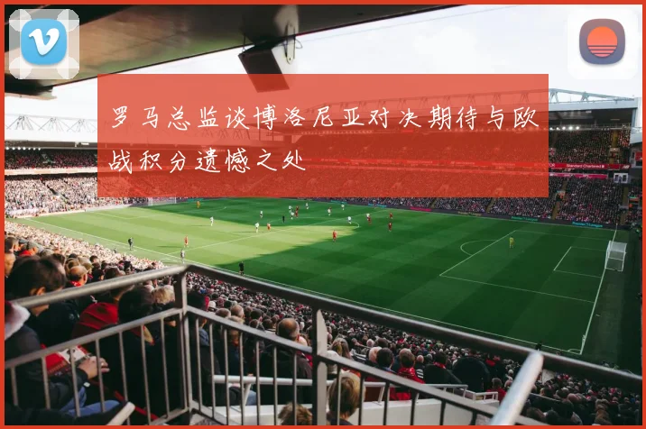 罗马总监谈博洛尼亚对决期待与欧战积分遗憾之处