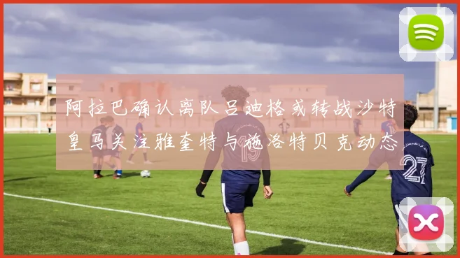 阿拉巴确认离队吕迪格或转战沙特皇马关注雅奎特与施洛特贝克动态