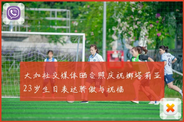 大加社交媒体晒合照庆祝娜塔莉亚23岁生日表达骄傲与祝福