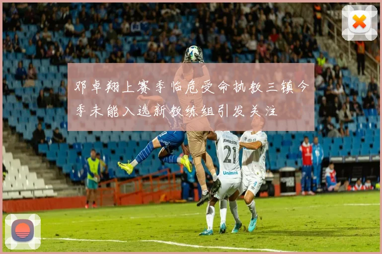 邓卓翔上赛季临危受命执教三镇今季未能入选新教练组引发关注
