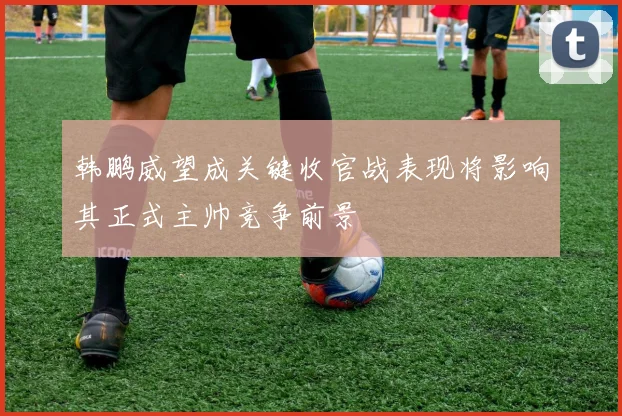 韩鹏威望成关键收官战表现将影响其正式主帅竞争前景